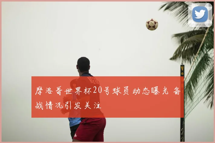 摩洛哥世界杯20号球员动态曝光 备战情况引发关注