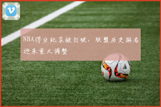 NBA得分纪录被打破，联盟历史排名迎来重大调整