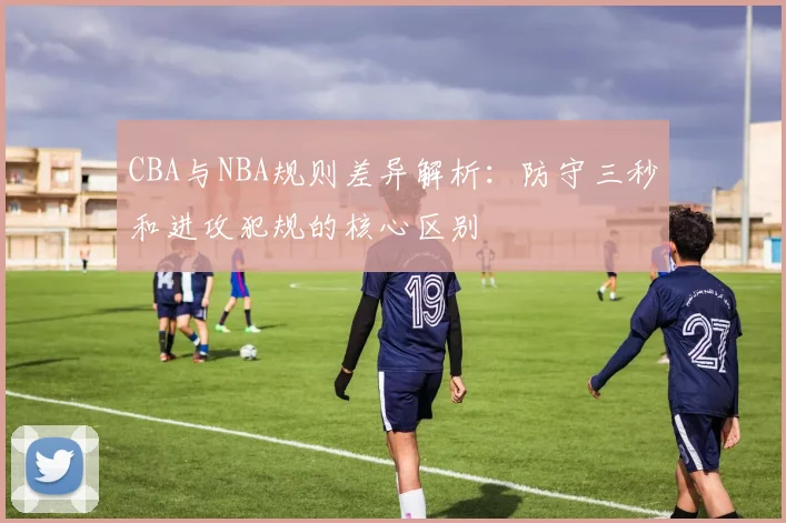 CBA与NBA规则差异解析：防守三秒和进攻犯规的核心区别