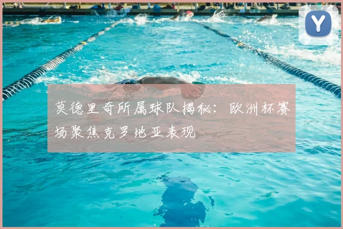 莫德里奇所属球队揭秘：欧洲杯赛场聚焦克罗地亚表现