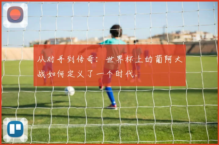 从对手到传奇：世界杯上的葡阿大战如何定义了一个时代。