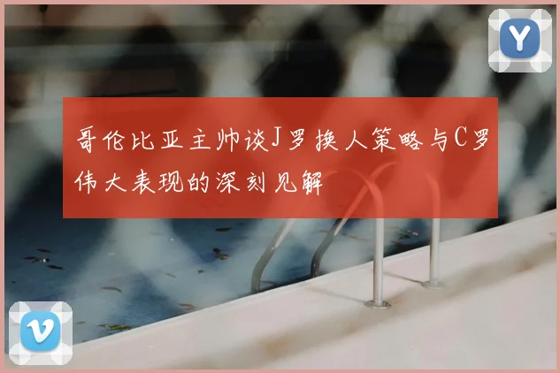 哥伦比亚主帅谈J罗换人策略与C罗伟大表现的深刻见解