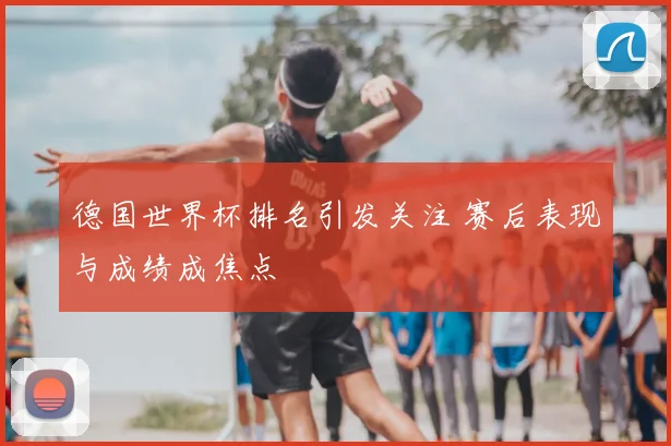德国世界杯排名引发关注 赛后表现与成绩成焦点