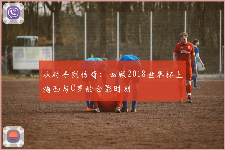 从对手到传奇:回顾2018世界杯上梅西与C罗的合影时刻