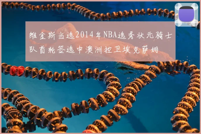 维金斯当选2014年NBA选秀状元骑士队首轮签选中澳洲控卫埃克萨姆
