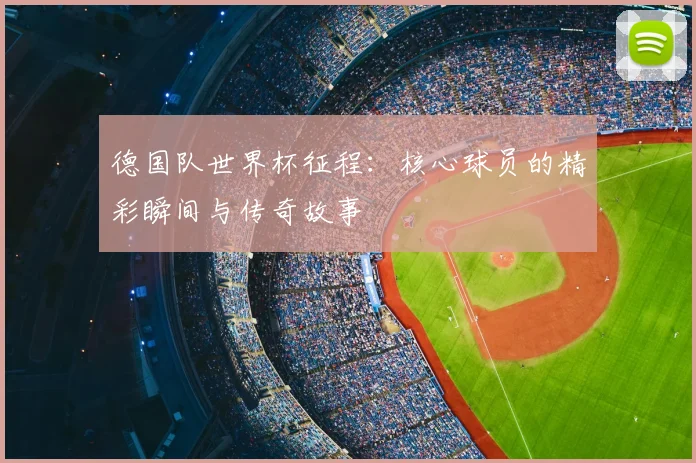 德国队世界杯征程:核心球员的精彩瞬间与传奇故事