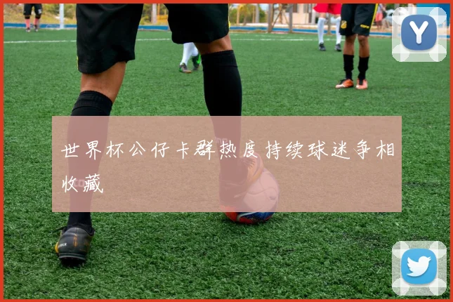 世界杯公仔卡群热度持续球迷争相收藏