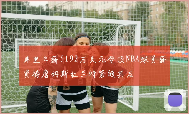 库里年薪5192万美元登顶NBA球员薪资榜詹姆斯杜兰特紧随其后