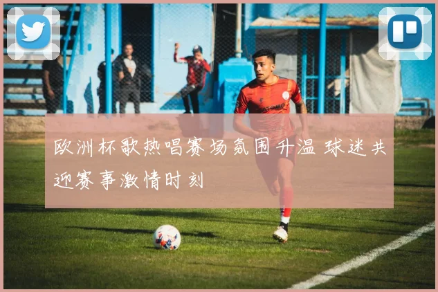 欧洲杯歌热唱赛场氛围升温 球迷共迎赛事激情时刻