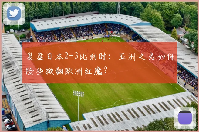 复盘日本2-3比利时:亚洲之光如何险些掀翻欧洲红魔?