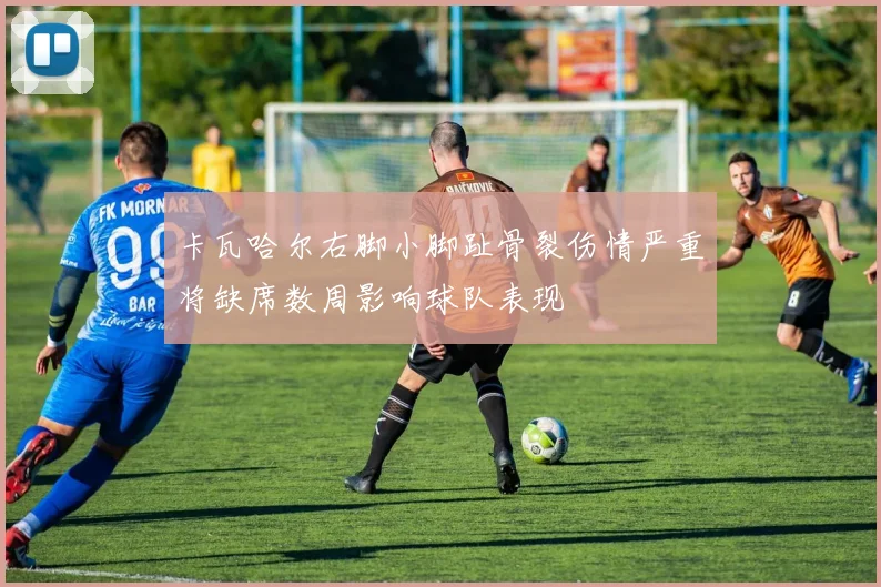 卡瓦哈尔右脚小脚趾骨裂伤情严重将缺席数周影响球队表现