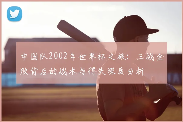 中国队2002年世界杯之旅：三战全败背后的战术与得失深度分析