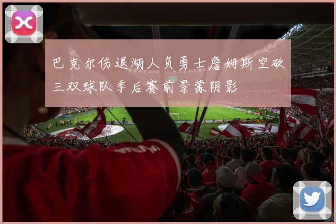 巴克尔伤退湖人负勇士詹姆斯空砍三双球队季后赛前景蒙阴影