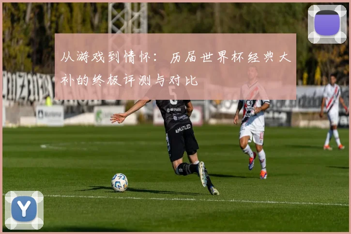从游戏到情怀：历届世界杯经典大补的终极评测与对比