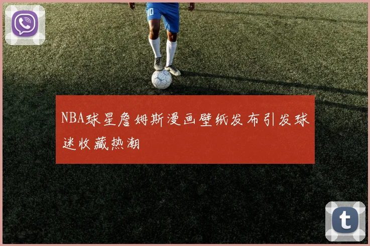 NBA球星詹姆斯漫画壁纸发布引发球迷收藏热潮