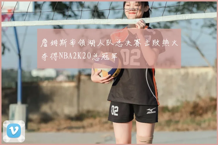 詹姆斯率领湖人队总决赛击败热火夺得NBA2K20总冠军