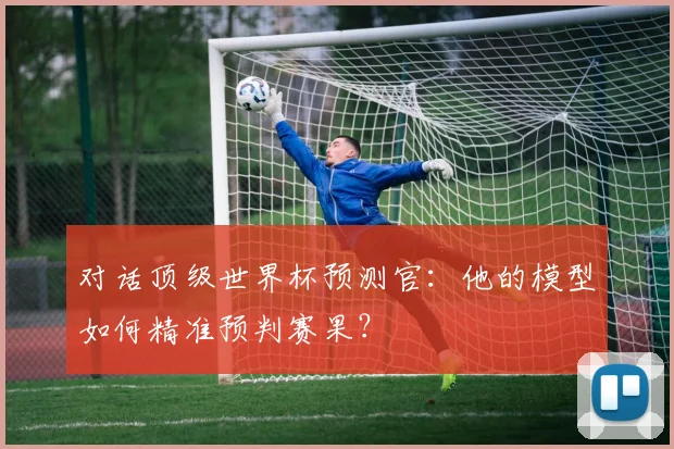 对话顶级世界杯预测官：他的模型如何精准预判赛果？
