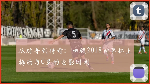 从对手到传奇：回顾2018世界杯上梅西与C罗的合影时刻