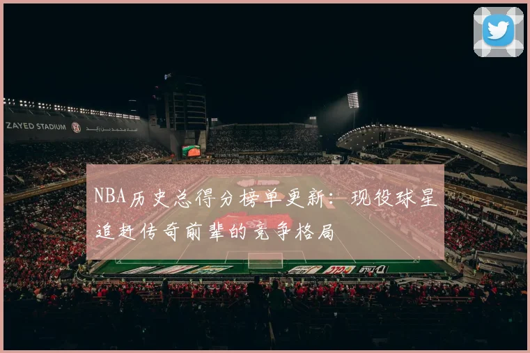 NBA历史总得分榜单更新：现役球星追赶传奇前辈的竞争格局