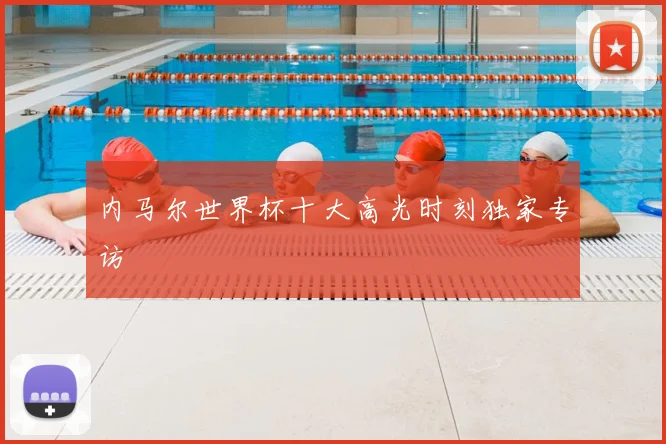 内马尔世界杯十大高光时刻独家专访