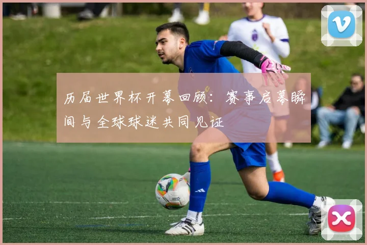 历届世界杯开幕回顾：赛事启幕瞬间与全球球迷共同见证