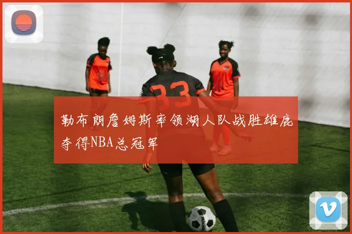 勒布朗詹姆斯率领湖人队战胜雄鹿夺得NBA总冠军