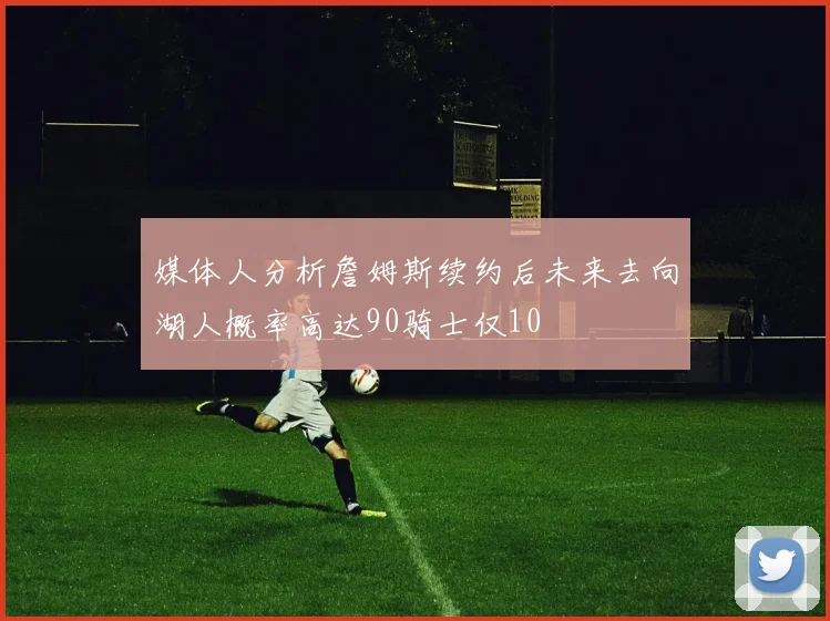媒体人分析詹姆斯续约后未来去向湖人概率高达90骑士仅10