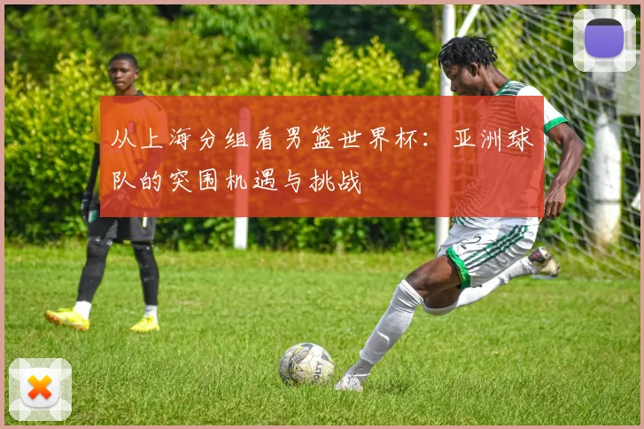 从上海分组看男篮世界杯：亚洲球队的突围机遇与挑战