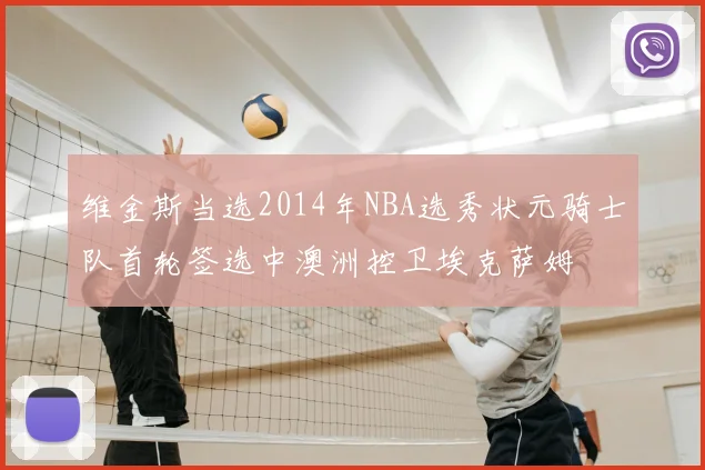 维金斯当选2014年NBA选秀状元骑士队首轮签选中澳洲控卫埃克萨姆