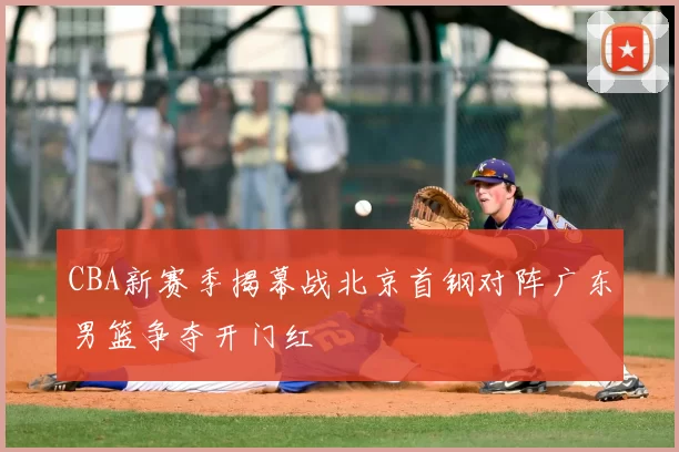 CBA新赛季揭幕战北京首钢对阵广东男篮争夺开门红