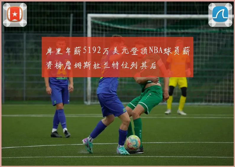 库里年薪5192万美元登顶NBA球员薪资榜詹姆斯杜兰特位列其后