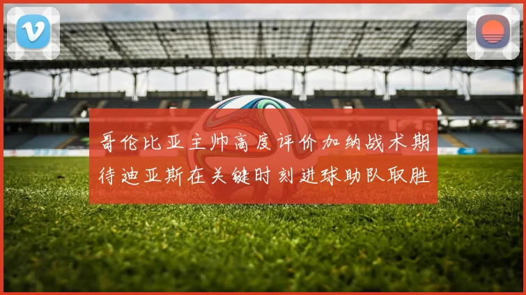 哥伦比亚主帅高度评价加纳战术期待迪亚斯在关键时刻进球助队取胜