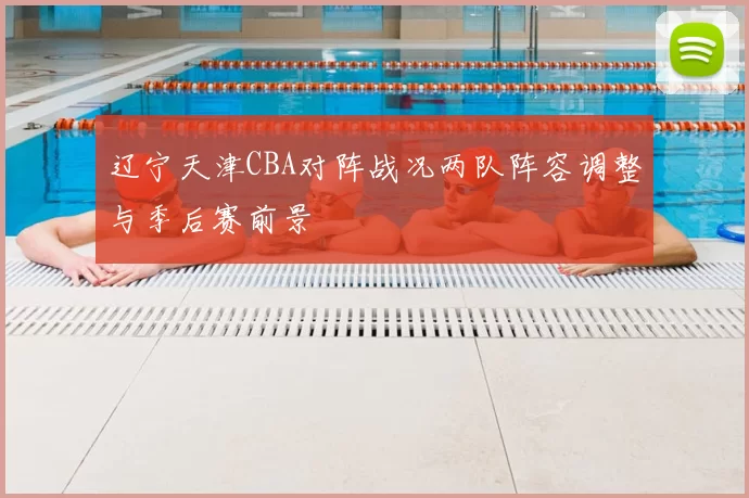 辽宁天津CBA对阵战况两队阵容调整与季后赛前景