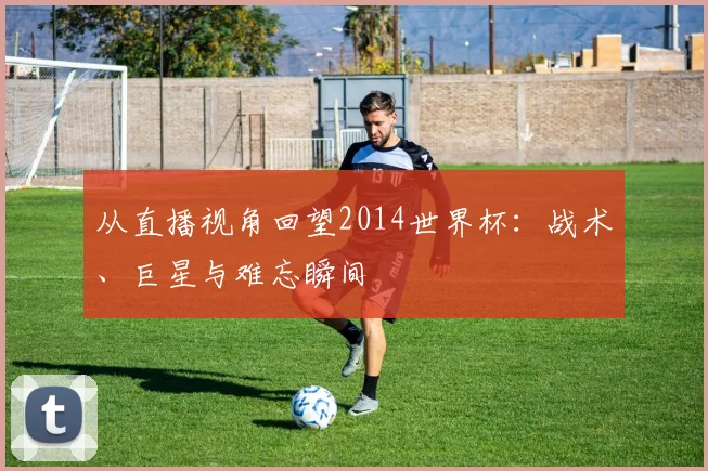从直播视角回望2014世界杯：战术、巨星与难忘瞬间