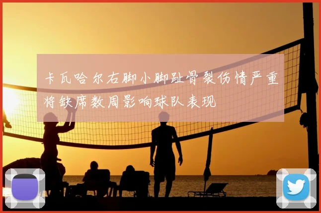 卡瓦哈尔右脚小脚趾骨裂伤情严重将缺席数周影响球队表现