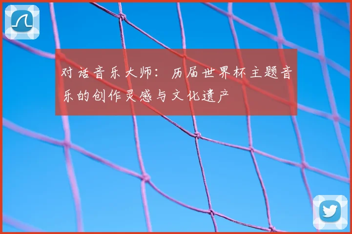 对话音乐大师：历届世界杯主题音乐的创作灵感与文化遗产