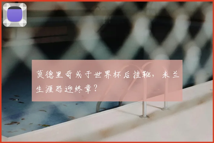 莫德里奇或于世界杯后挂靴，米兰生涯恐迎终章？