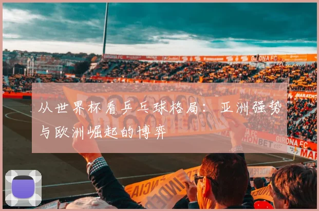 从世界杯看乒乓球格局：亚洲强势与欧洲崛起的博弈