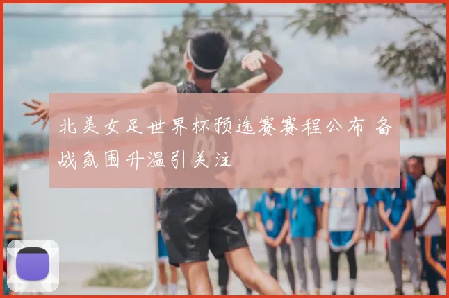 北美女足世界杯预选赛赛程公布 备战氛围升温引关注