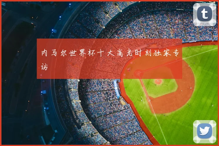 内马尔世界杯十大高光时刻独家专访