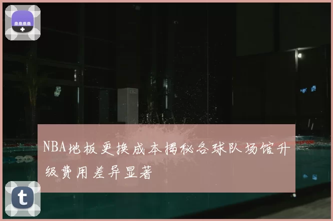 NBA地板更换成本揭秘各球队场馆升级费用差异显著