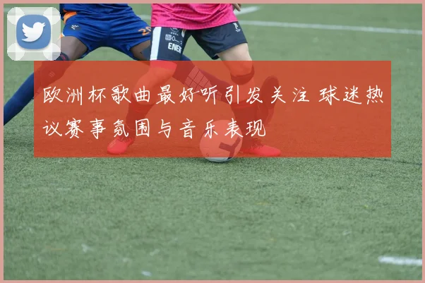 欧洲杯歌曲最好听引发关注 球迷热议赛事氛围与音乐表现