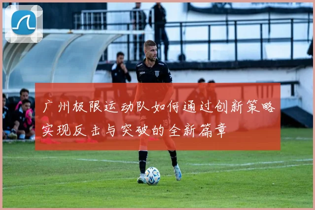 广州极限运动队如何通过创新策略实现反击与突破的全新篇章