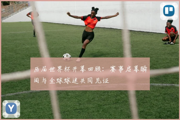 历届世界杯开幕回顾：赛事启幕瞬间与全球球迷共同见证