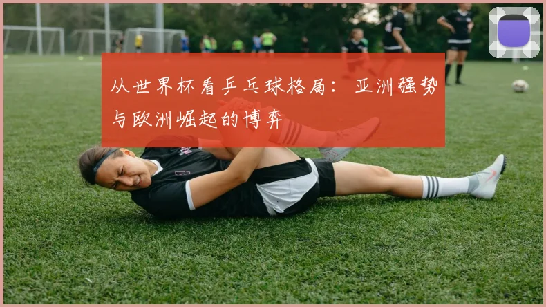从世界杯看乒乓球格局：亚洲强势与欧洲崛起的博弈