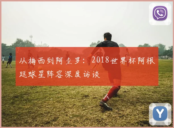 从梅西到阿圭罗：2018世界杯阿根廷球星阵容深度访谈