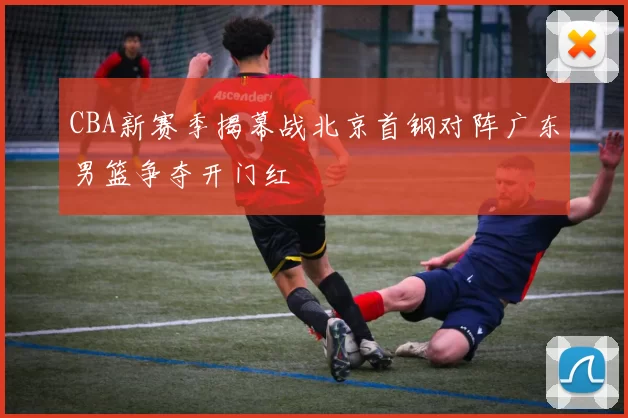 CBA新赛季揭幕战北京首钢对阵广东男篮争夺开门红