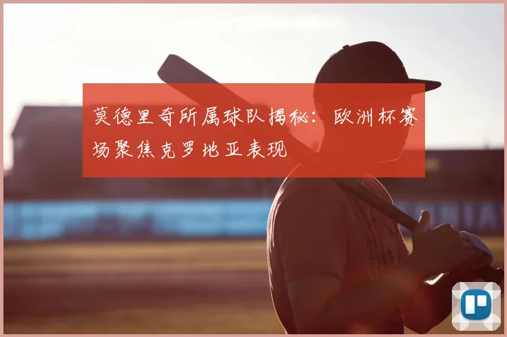 莫德里奇所属球队揭秘：欧洲杯赛场聚焦克罗地亚表现