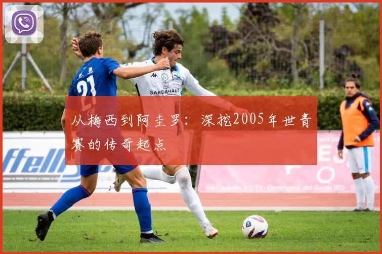 从梅西到阿圭罗：深挖2005年世青赛的传奇起点