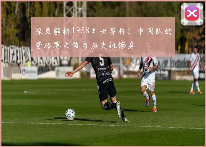 深度解析1958年世界杯：中国队的资格赛之路与历史性擦肩